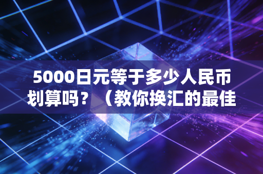 5000日元等于多少人民币划算吗？（教你换汇的最佳时机）
