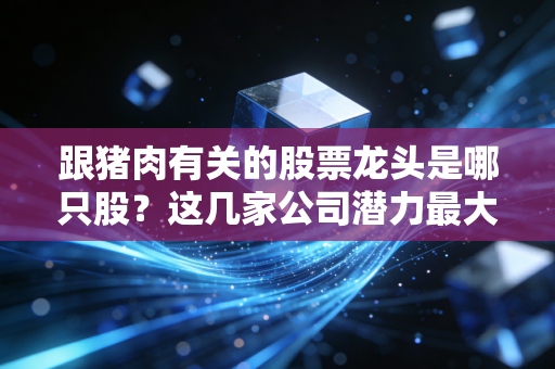 跟猪肉有关的股票龙头是哪只股？这几家公司潜力最大！