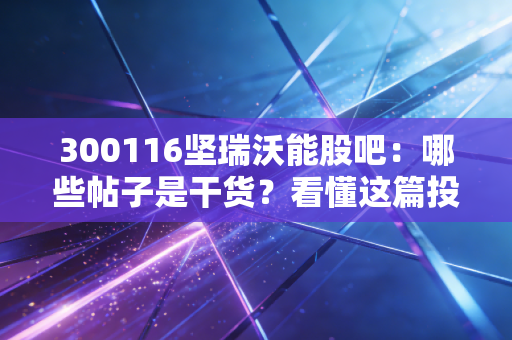300116坚瑞沃能股吧：哪些帖子是干货？看懂这篇投资不再迷茫！