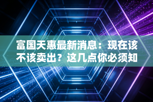 富国天惠最新消息：现在该不该卖出？这几点你必须知道！