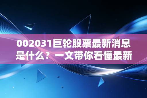002031巨轮股票最新消息是什么？一文带你看懂最新的重大利好公告！