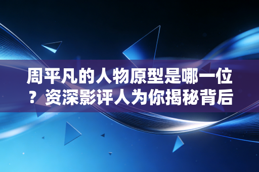 周平凡的人物原型是哪一位？资深影评人为你揭秘背后的故事！