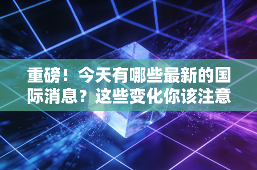 重磅！今天有哪些最新的国际消息？这些变化你该注意！