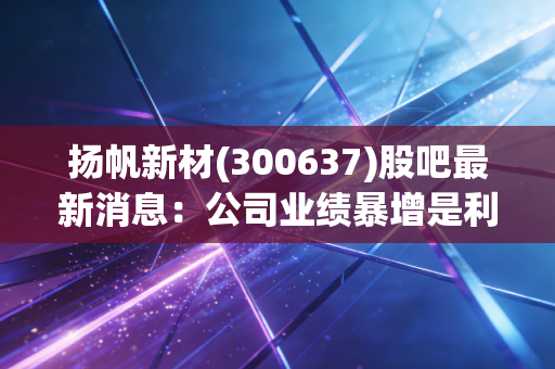 扬帆新材(300637)股吧最新消息：公司业绩暴增是利好吗？