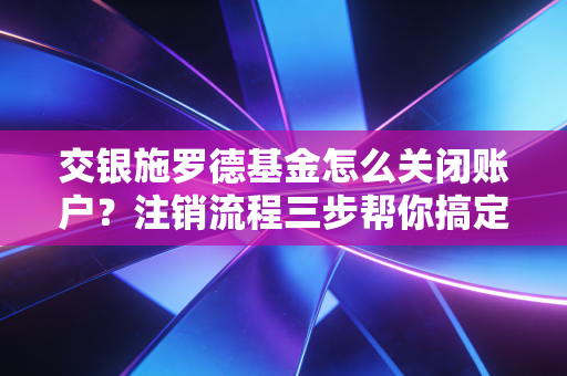 交银施罗德基金怎么关闭账户？注销流程三步帮你搞定！