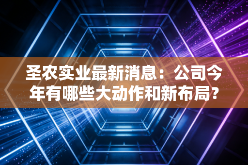 圣农实业最新消息：公司今年有哪些大动作和新布局？