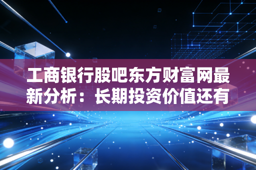 工商银行股吧东方财富网最新分析：长期投资价值还有多少空间？