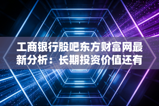 工商银行股吧东方财富网最新分析：长期投资价值还有多少空间？
