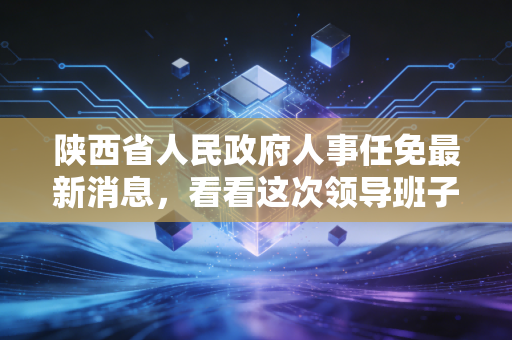 陕西省人民政府人事任免最新消息，看看这次领导班子调整了谁？