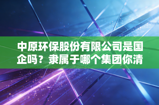 中原环保股份有限公司是国企吗？隶属于哪个集团你清楚吗？