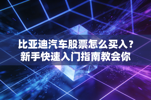 比亚迪汽车股票怎么买入？新手快速入门指南教会你