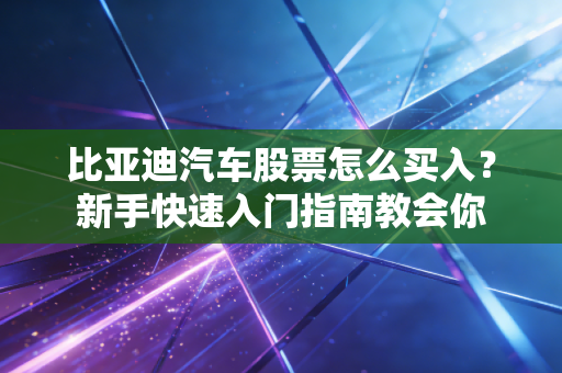 比亚迪汽车股票怎么买入？新手快速入门指南教会你