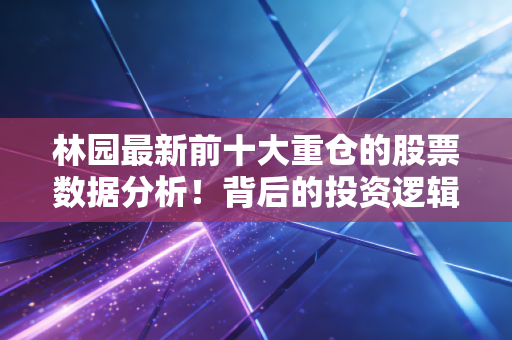 林园最新前十大重仓的股票数据分析！背后的投资逻辑是什么