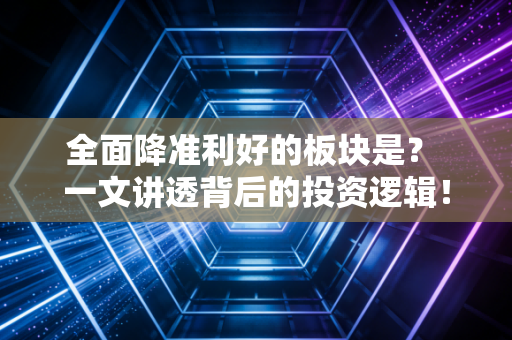 全面降准利好的板块是？ 一文讲透背后的投资逻辑！