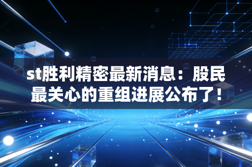 st胜利精密最新消息：股民最关心的重组进展公布了！