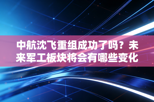 中航沈飞重组成功了吗？未来军工板块将会有哪些变化？