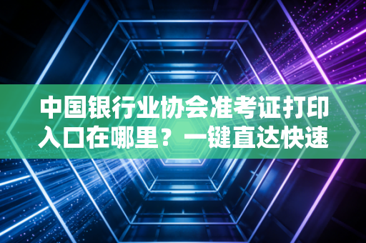 中国银行业协会准考证打印入口在哪里？一键直达快速搞定！