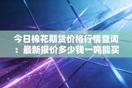 今日棉花期货价格行情查询：最新报价多少钱一吨能买？