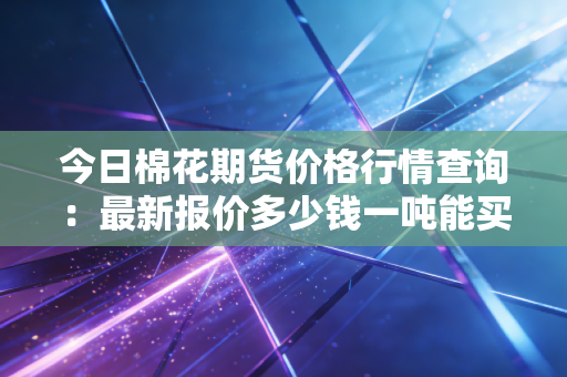 今日棉花期货价格行情查询：最新报价多少钱一吨能买？