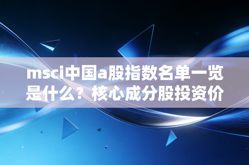 msci中国a股指数名单一览是什么？核心成分股投资价值分析！