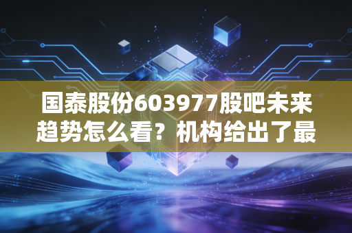 国泰股份603977股吧未来趋势怎么看？机构给出了最新预测目标价！