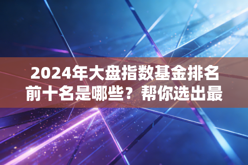 2024年大盘指数基金排名前十名是哪些？帮你选出最优选择！
