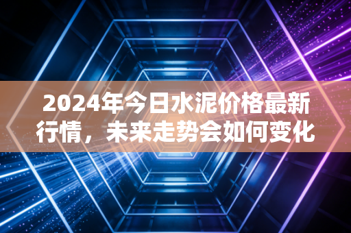 2024年今日水泥价格最新行情，未来走势会如何变化？