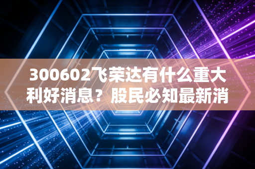 300602飞荣达有什么重大利好消息？股民必知最新消息汇总！