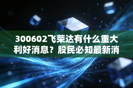 300602飞荣达有什么重大利好消息？股民必知最新消息汇总！