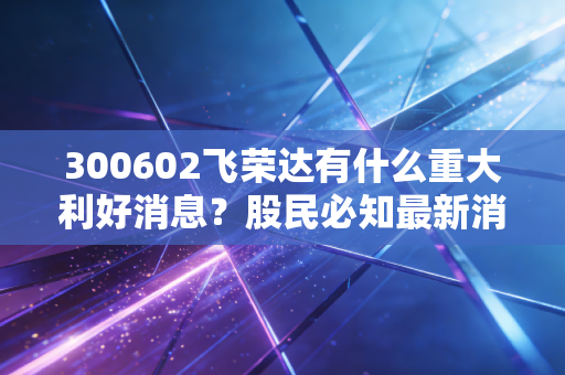 300602飞荣达有什么重大利好消息？股民必知最新消息汇总！