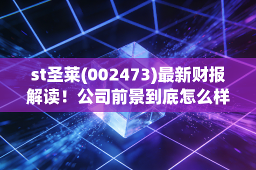 st圣莱(002473)最新财报解读！公司前景到底怎么样？