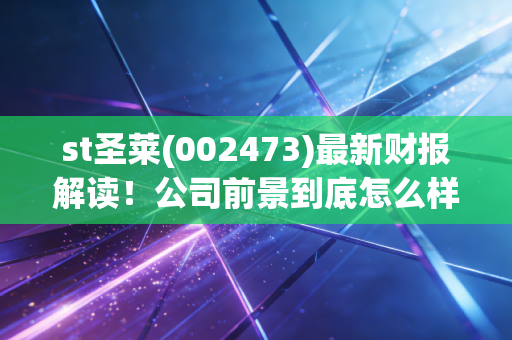 st圣莱(002473)最新财报解读！公司前景到底怎么样？