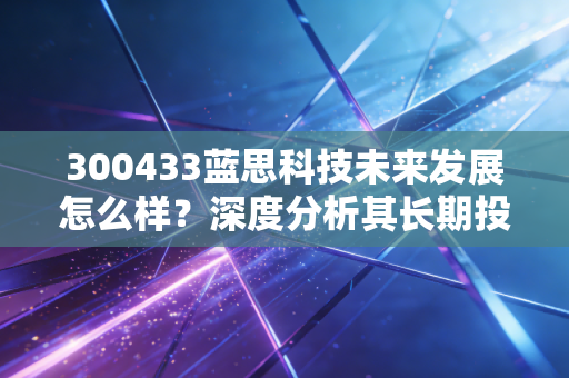 300433蓝思科技未来发展怎么样？深度分析其长期投资价值！