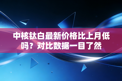 中核钛白最新价格比上月低吗？对比数据一目了然