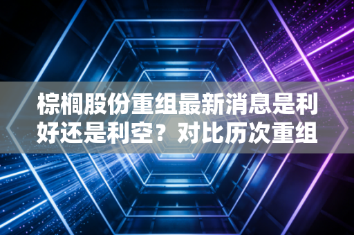 棕榈股份重组最新消息是利好还是利空？对比历次重组案例帮你做最准确的判断！
