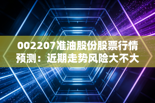 002207准油股份股票行情预测：近期走势风险大不大？要不要卖？