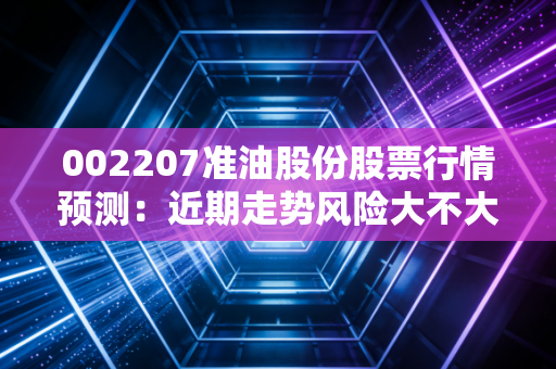 002207准油股份股票行情预测：近期走势风险大不大？要不要卖？