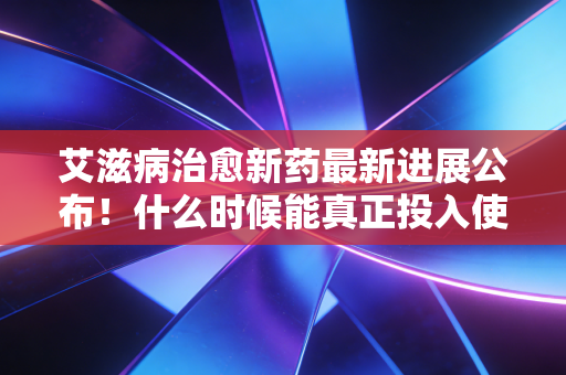 艾滋病治愈新药最新进展公布！什么时候能真正投入使用？