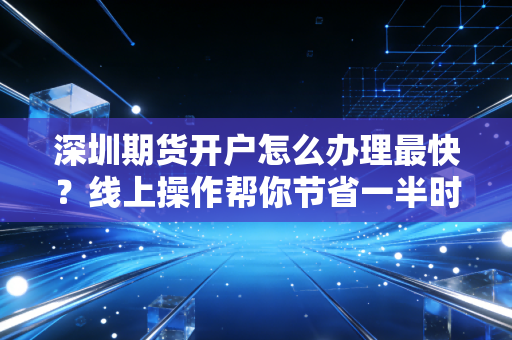 深圳期货开户怎么办理最快？线上操作帮你节省一半时间！