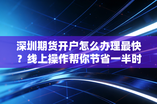 深圳期货开户怎么办理最快？线上操作帮你节省一半时间！
