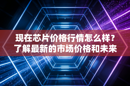 现在芯片价格行情怎么样？了解最新的市场价格和未来趋势！