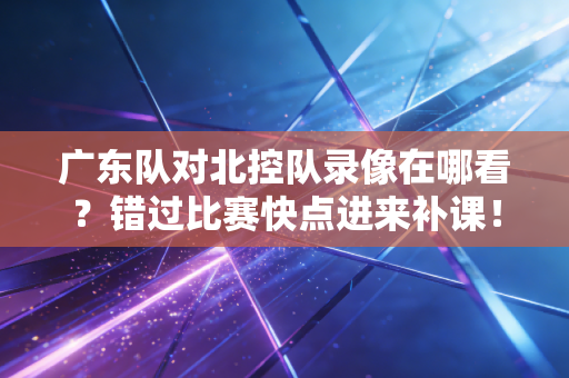 广东队对北控队录像在哪看？错过比赛快点进来补课！