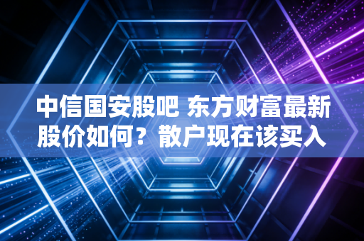 中信国安股吧 东方财富最新股价如何？散户现在该买入吗？