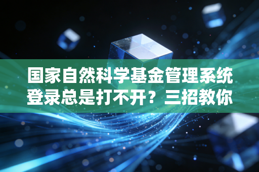 国家自然科学基金管理系统登录总是打不开？三招教你轻松解决问题！
