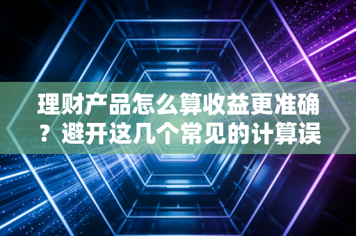 理财产品怎么算收益更准确？避开这几个常见的计算误区。