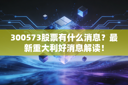 300573股票有什么消息？最新重大利好消息解读！