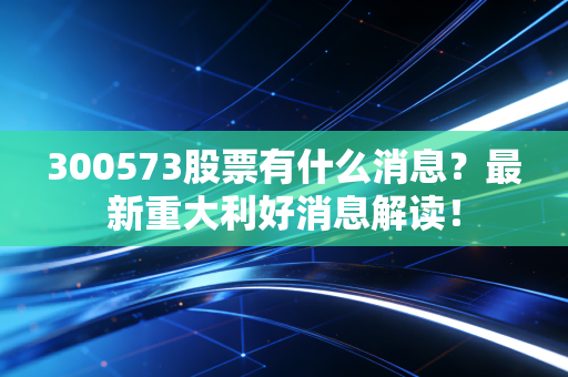 300573股票有什么消息？最新重大利好消息解读！