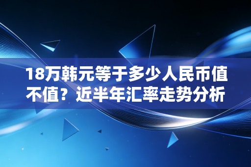 18万韩元等于多少人民币值不值？近半年汇率走势分析！