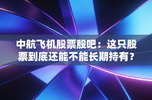 中航飞机股票股吧：这只股票到底还能不能长期持有？