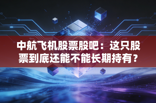 中航飞机股票股吧：这只股票到底还能不能长期持有？
